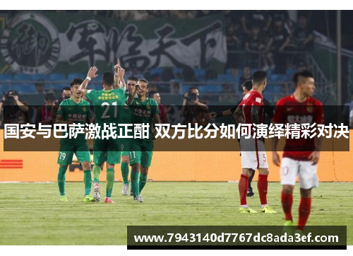 国安与巴萨激战正酣 双方比分如何演绎精彩对决