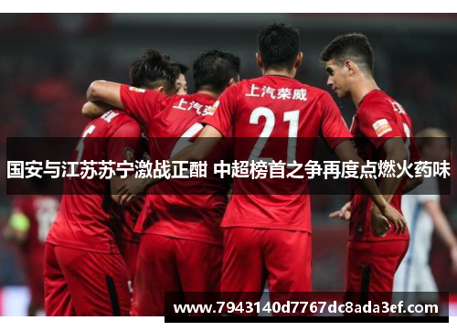 国安与江苏苏宁激战正酣 中超榜首之争再度点燃火药味