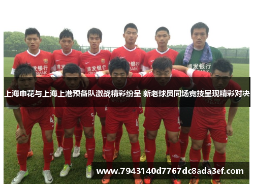 上海申花与上海上港预备队激战精彩纷呈 新老球员同场竞技呈现精彩对决