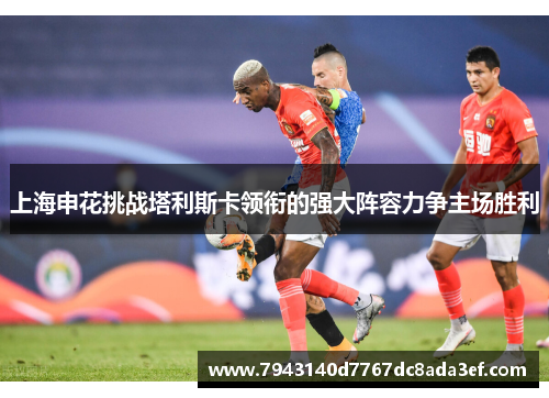 上海申花挑战塔利斯卡领衔的强大阵容力争主场胜利